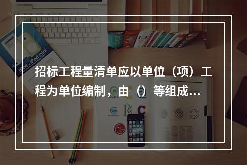 招标工程量清单应以单位（项）工程为单位编制，由（）等组成。