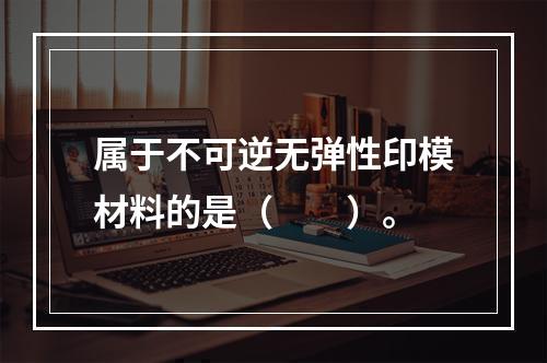 属于不可逆无弹性印模材料的是（　　）。