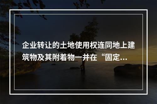 企业转让的土地使用权连同地上建筑物及其附着物一并在“固定资产