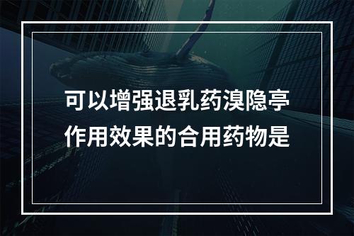 可以增强退乳药溴隐亭作用效果的合用药物是