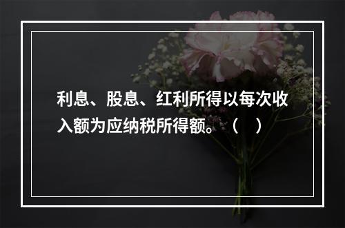 利息、股息、红利所得以每次收入额为应纳税所得额。（　）