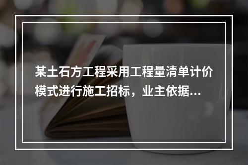 某土石方工程采用工程量清单计价模式进行施工招标，业主依据《建