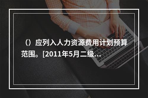 （）应列入人力资源费用计划预算范围。[2011年5月二级真题