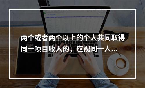 两个或者两个以上的个人共同取得同一项目收入的，应视同一人取得