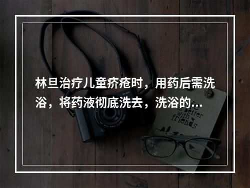 林旦治疗儿童疥疮时，用药后需洗浴，将药液彻底洗去，洗浴的时间