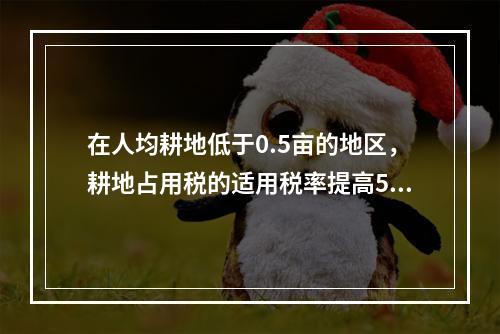 在人均耕地低于0.5亩的地区，耕地占用税的适用税率提高50%