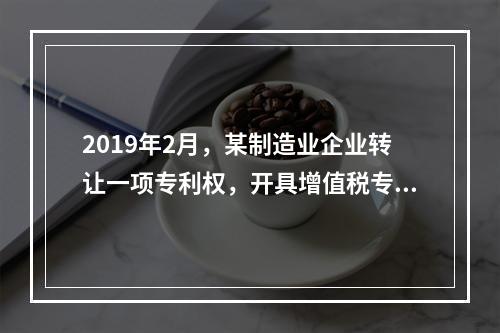 2019年2月，某制造业企业转让一项专利权，开具增值税专用发