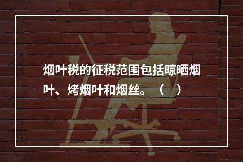 烟叶税的征税范围包括晾晒烟叶、烤烟叶和烟丝。（　）