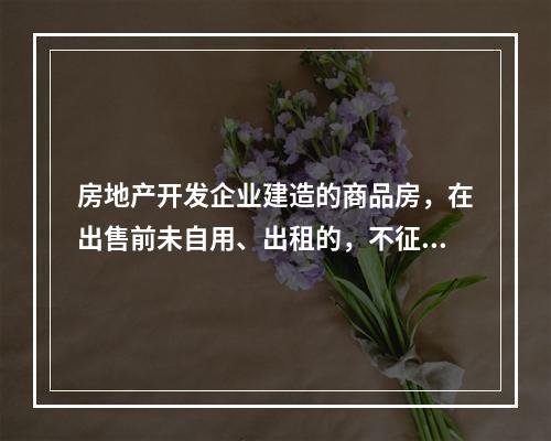 房地产开发企业建造的商品房，在出售前未自用、出租的，不征收房