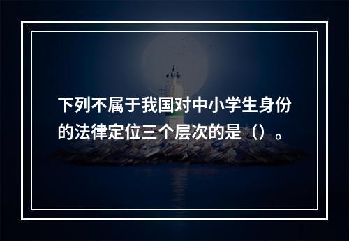 下列不属于我国对中小学生身份的法律定位三个层次的是（）。