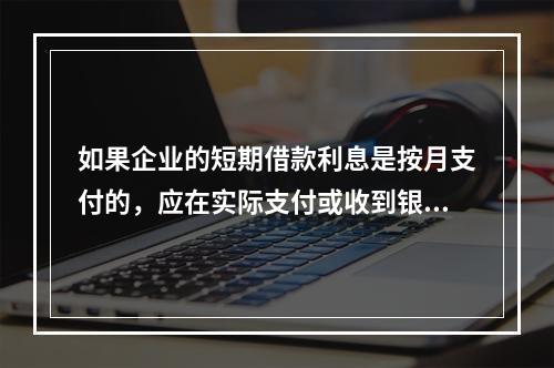 如果企业的短期借款利息是按月支付的，应在实际支付或收到银行的