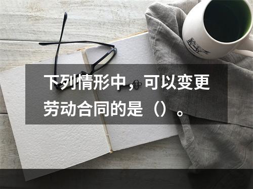 下列情形中，可以变更劳动合同的是（）。