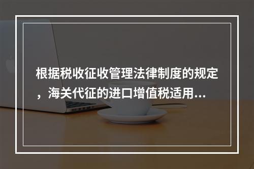 根据税收征收管理法律制度的规定，海关代征的进口增值税适用《征