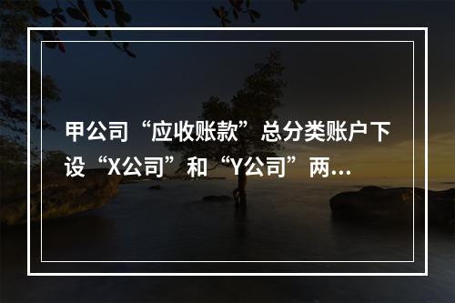 甲公司“应收账款”总分类账户下设“X公司”和“Y公司”两个明