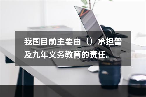 我国目前主要由（）承担普及九年义务教育的责任。