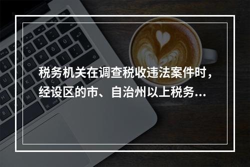 税务机关在调查税收违法案件时，经设区的市、自治州以上税务局局