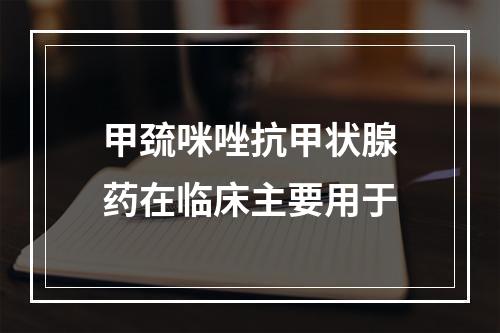 甲巯咪唑抗甲状腺药在临床主要用于