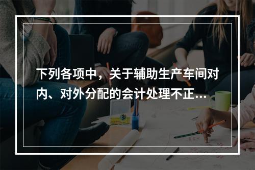 下列各项中，关于辅助生产车间对内、对外分配的会计处理不正确的