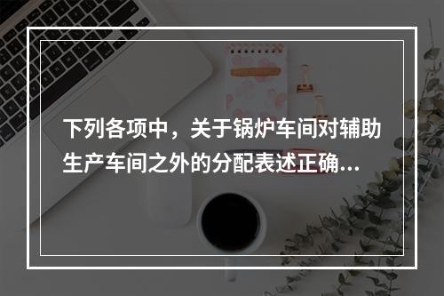 下列各项中，关于锅炉车间对辅助生产车间之外的分配表述正确的是