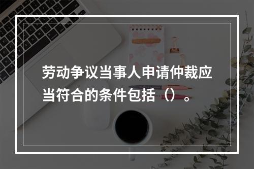 劳动争议当事人申请仲裁应当符合的条件包括（）。