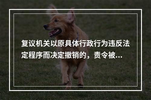 复议机关以原具体行政行为违反法定程序而决定撤销的，责令被申请