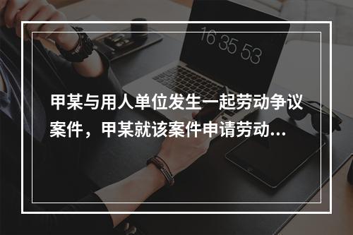 甲某与用人单位发生一起劳动争议案件，甲某就该案件申请劳动仲裁