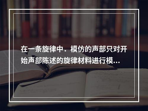 在一条旋律中．模仿的声部只对开始声部陈述的旋律材料进行模仿，