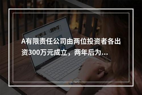 A有限责任公司由两位投资者各出资300万元成立，两年后为了扩