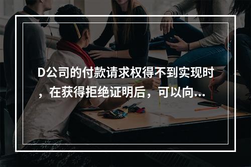 D公司的付款请求权得不到实现时，在获得拒绝证明后，可以向本案