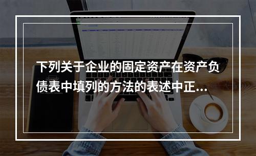 下列关于企业的固定资产在资产负债表中填列的方法的表述中正确的