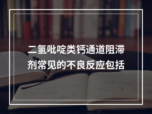 二氢吡啶类钙通道阻滞剂常见的不良反应包括