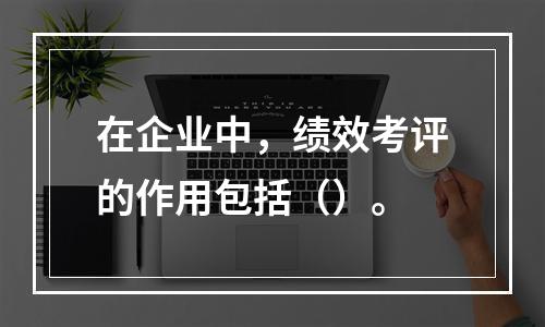 在企业中，绩效考评的作用包括（）。