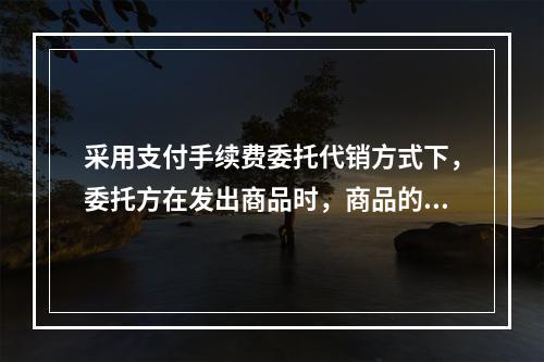 采用支付手续费委托代销方式下，委托方在发出商品时，商品的控制