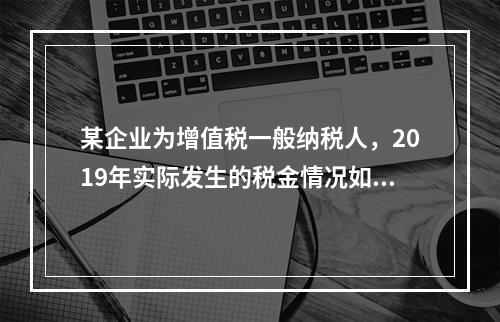 某企业为增值税一般纳税人，2019年实际发生的税金情况如下：