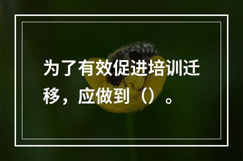 为了有效促进培训迁移，应做到（）。