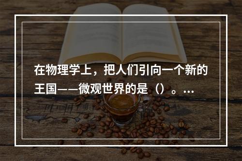 在物理学上，把人们引向一个新的王国——微观世界的是（）。①居