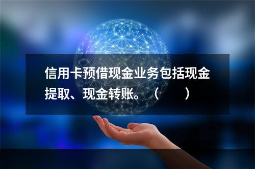 信用卡预借现金业务包括现金提取、现金转账。（　　）