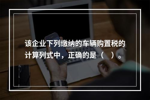 该企业下列缴纳的车辆购置税的计算列式中，正确的是（　）。