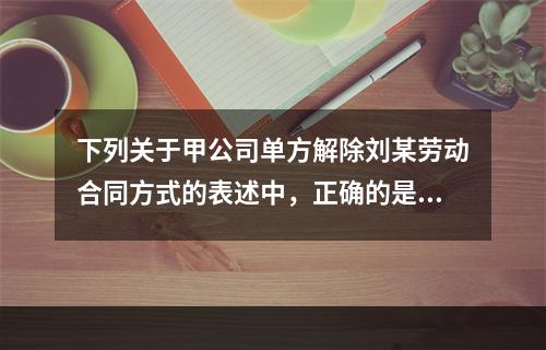 下列关于甲公司单方解除刘某劳动合同方式的表述中，正确的是（　