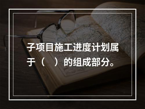 子项目施工进度计划属于（　）的组成部分。