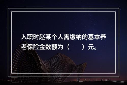 入职时赵某个人需缴纳的基本养老保险金数额为（　　）元。