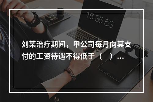 刘某治疗期间，甲公司每月向其支付的工资待遇不得低于（　）。