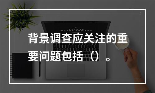 背景调查应关注的重要问题包括（）。