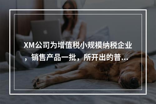 XM公司为增值税小规模纳税企业，销售产品一批，所开出的普通发