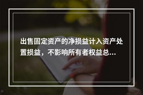 出售固定资产的净损益计入资产处置损益，不影响所有者权益总额的