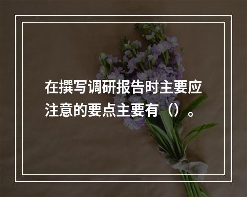 在撰写调研报告时主要应注意的要点主要有（）。