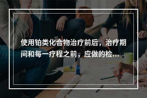 使用铂类化合物治疗前后，治疗期间和每一疗程之前，应做的检查包