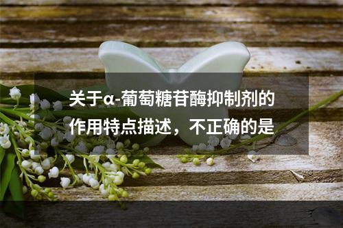 关于α-葡萄糖苷酶抑制剂的作用特点描述，不正确的是