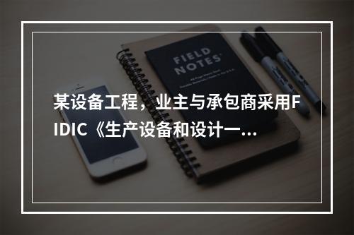 某设备工程，业主与承包商采用FIDIC《生产设备和设计一施工