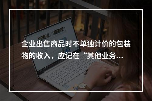 企业出售商品时不单独计价的包装物的收入，应记在“其他业务收入